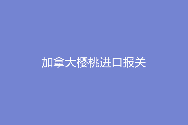 1668079653474417.jpg 加拿大櫻桃進口報關(guān).jpg